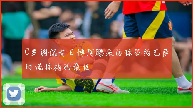 C罗调侃昔日博阿滕采访称签约巴萨时谎称梅西最佳