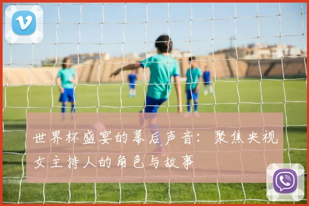 世界杯盛宴的幕后声音：聚焦央视女主持人的角色与故事
