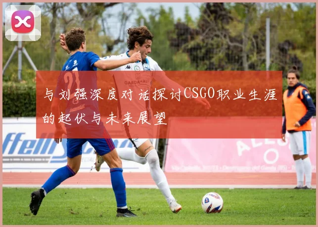 与刘强深度对话探讨CSGO职业生涯的起伏与未来展望