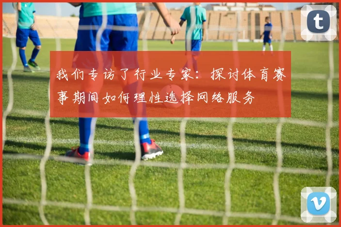 我们专访了行业专家:探讨体育赛事期间如何理性选择网络服务
