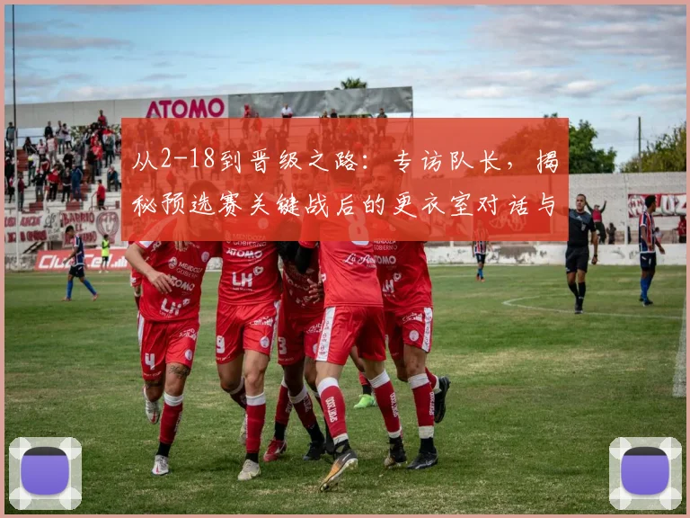 从2-18到晋级之路：专访队长，揭秘预选赛关键战后的更衣室对话与团队觉醒