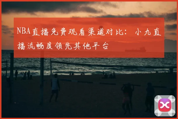 NBA直播免费观看渠道对比：小九直播流畅度领先其他平台