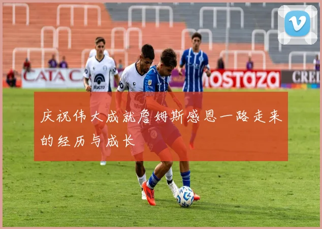 庆祝伟大成就詹姆斯感恩一路走来的经历与成长