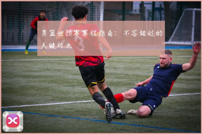 男篮世预赛赛程指南：不容错过的关键对决