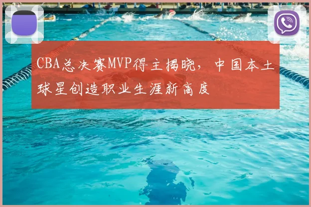 CBA总决赛MVP得主揭晓,中国本土球星创造职业生涯新高度