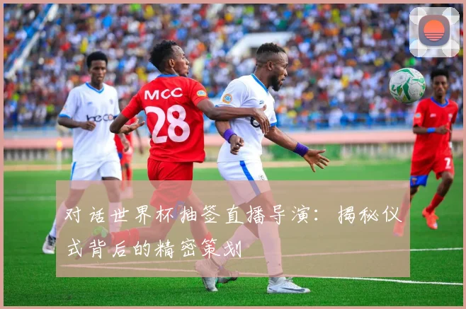 对话世界杯抽签直播导演:揭秘仪式背后的精密策划