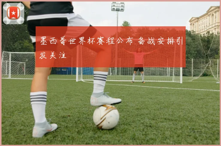 墨西哥世界杯赛程公布 备战安排引发关注