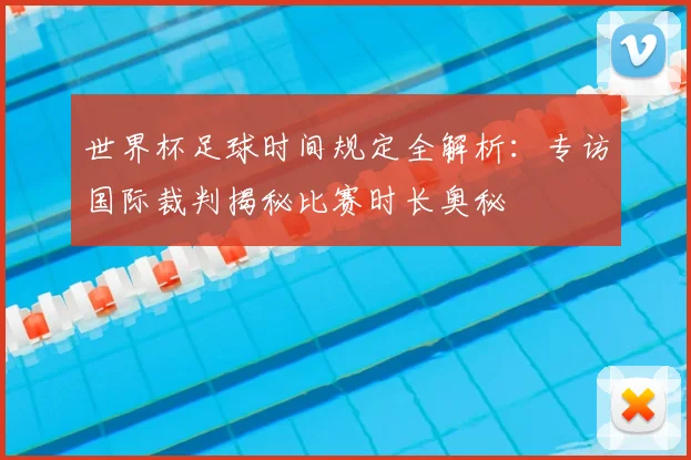 世界杯足球时间规定全解析：专访国际裁判揭秘比赛时长奥秘