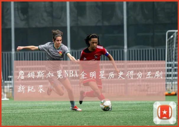 詹姆斯加冕NBA全明星历史得分王刷新纪录