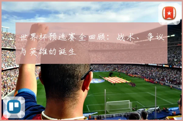 世界杯预选赛全回顾:战术、争议与英雄的诞生