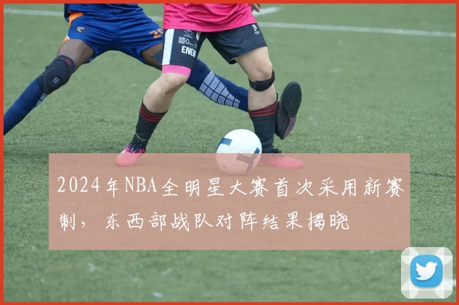 2024年NBA全明星大赛首次采用新赛制，东西部战队对阵结果揭晓