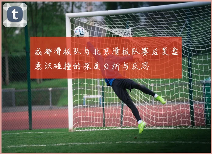 成都滑板队与北京滑板队赛后复盘意识碰撞的深度分析与反思