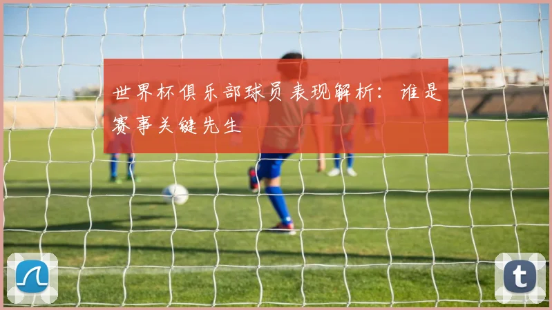 世界杯俱乐部球员表现解析：谁是赛事关键先生