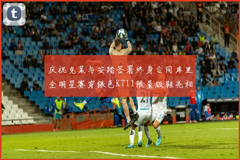 庆祝克莱与安踏签署终身合同库里全明星赛穿银色KT11限量版鞋亮相