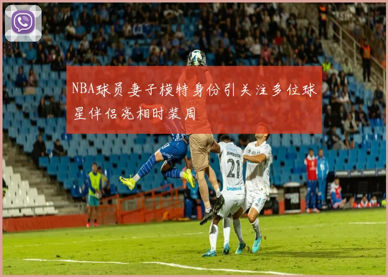 NBA球员妻子模特身份引关注多位球星伴侣亮相时装周