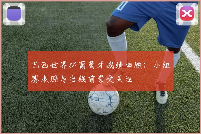 巴西世界杯葡萄牙战绩回顾:小组赛表现与出线前景受关注