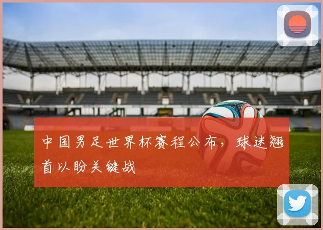 中国男足世界杯赛程公布，球迷翘首以盼关键战