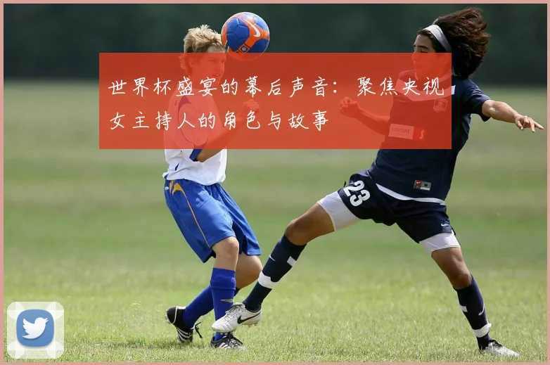 世界杯盛宴的幕后声音:聚焦央视女主持人的角色与故事