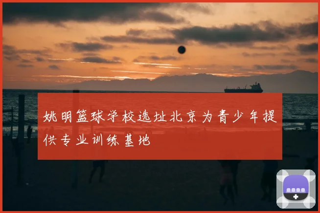 姚明篮球学校选址北京为青少年提供专业训练基地