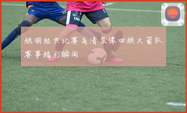 姚明经典比赛高清录像回顾火箭队赛事精彩瞬间