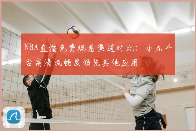 NBA直播免费观看渠道对比:小九平台高清流畅度领先其他应用