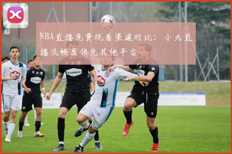 NBA直播免费观看渠道对比:小九直播流畅度领先其他平台