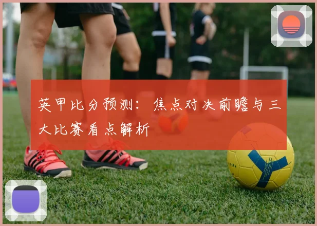 英甲比分预测:焦点对决前瞻与三大比赛看点解析
