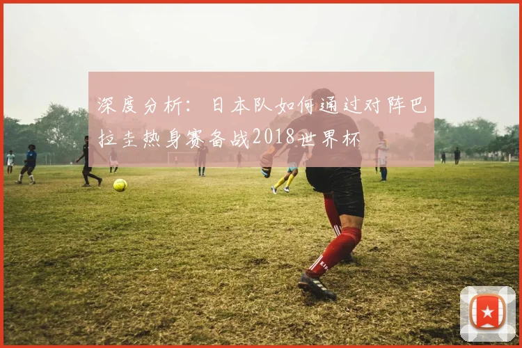 深度分析:日本队如何通过对阵巴拉圭热身赛备战2018世界杯