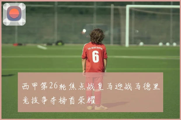 西甲第26轮焦点战皇马迎战马德里竞技争夺榜首荣耀