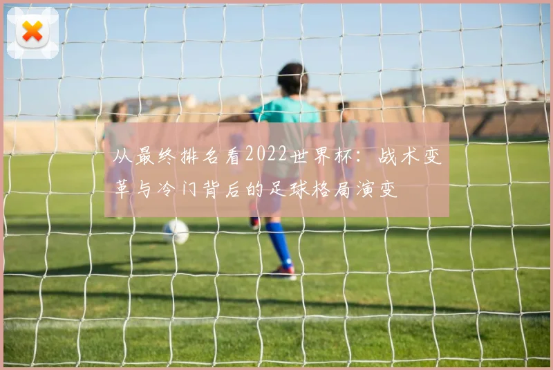 从最终排名看2022世界杯:战术变革与冷门背后的足球格局演变