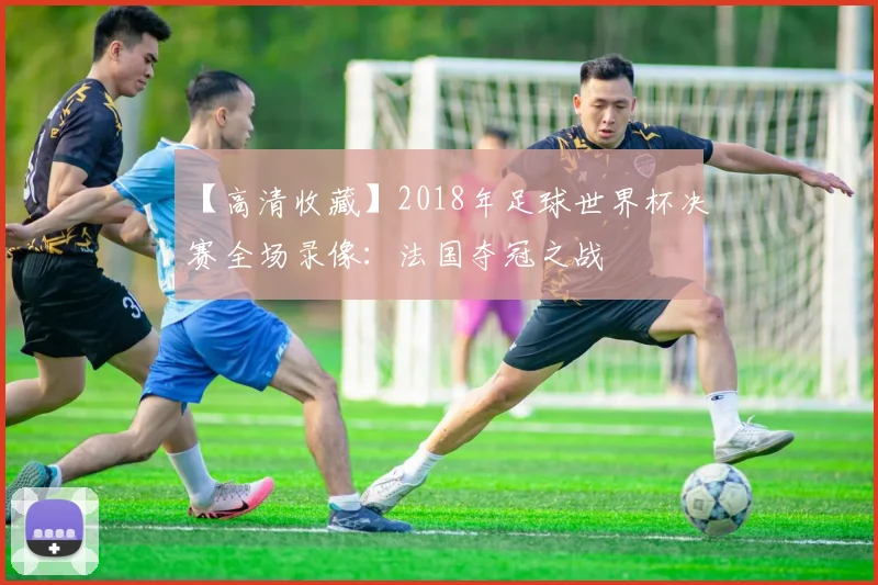 【高清收藏】2018年足球世界杯决赛全场录像：法国夺冠之战