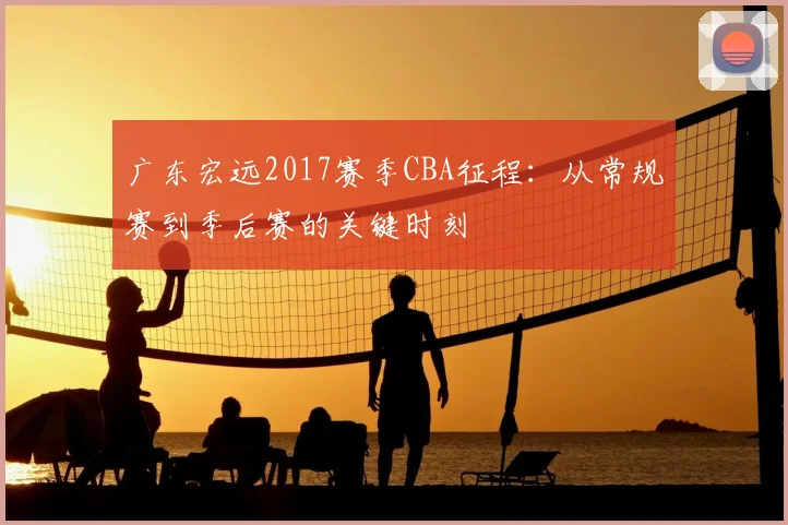 广东宏远2017赛季CBA征程：从常规赛到季后赛的关键时刻