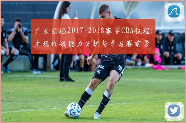 广东宏远2017-2018赛季CBA征程:主场作战能力分析与季后赛前景