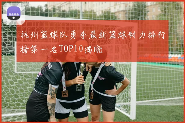 杭州篮球队勇夺最新篮球耐力排行榜第一名TOP10揭晓