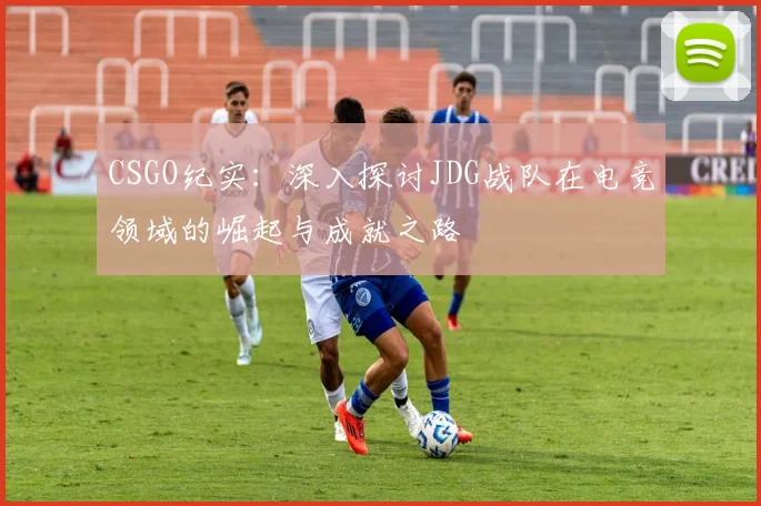 CSGO纪实：深入探讨JDG战队在电竞领域的崛起与成就之路