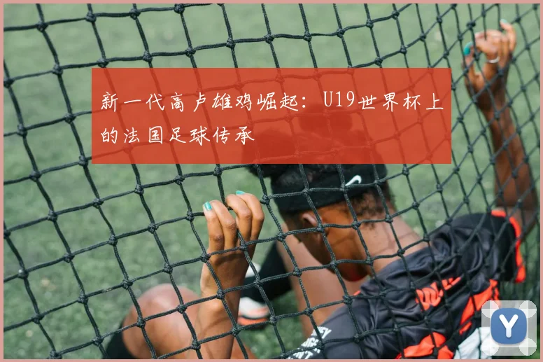 新一代高卢雄鸡崛起：U19世界杯上的法国足球传承