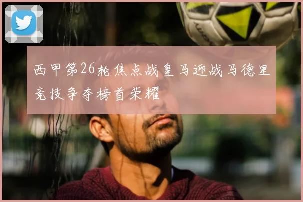 西甲第26轮焦点战皇马迎战马德里竞技争夺榜首荣耀