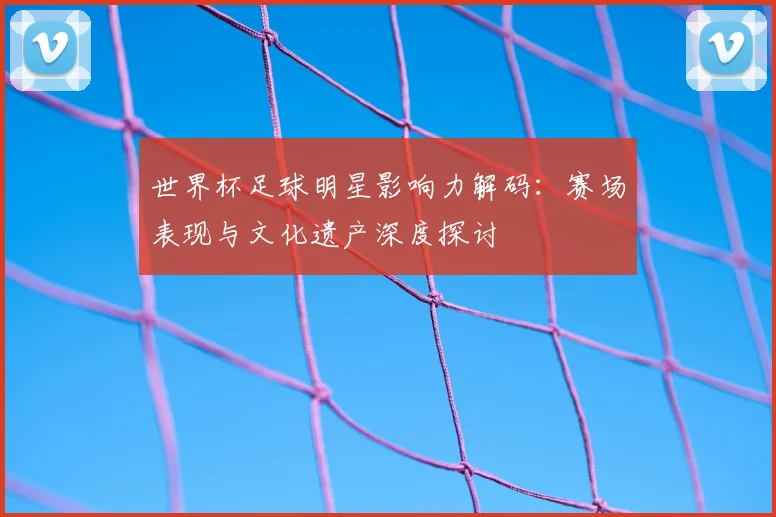 世界杯足球明星影响力解码:赛场表现与文化遗产深度探讨