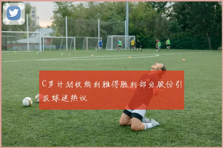 C罗计划收购利雅得胜利部分股份引发球迷热议