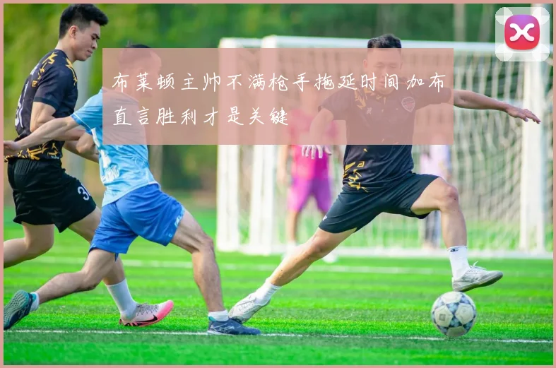 布莱顿主帅不满枪手拖延时间加布直言胜利才是关键