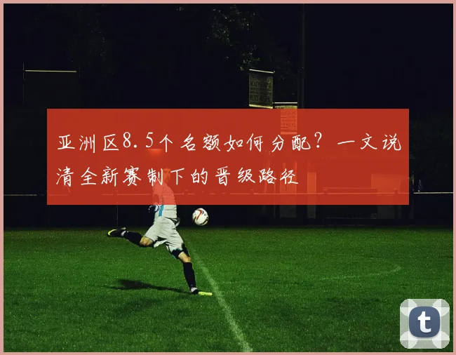 亚洲区8.5个名额如何分配?一文说清全新赛制下的晋级路径