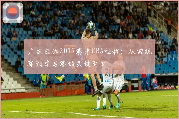 广东宏远2017赛季CBA征程：从常规赛到季后赛的关键时刻