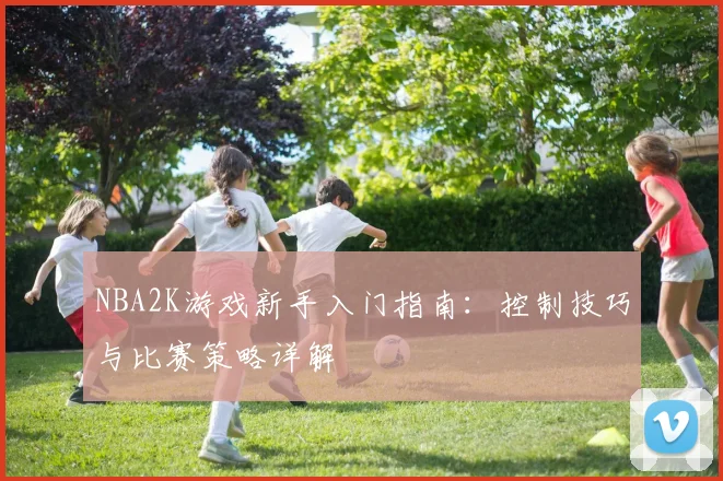 NBA2K游戏新手入门指南:控制技巧与比赛策略详解