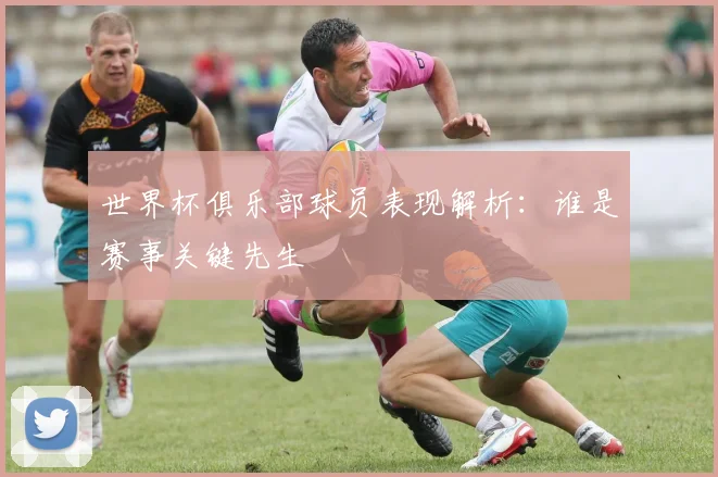 世界杯俱乐部球员表现解析:谁是赛事关键先生