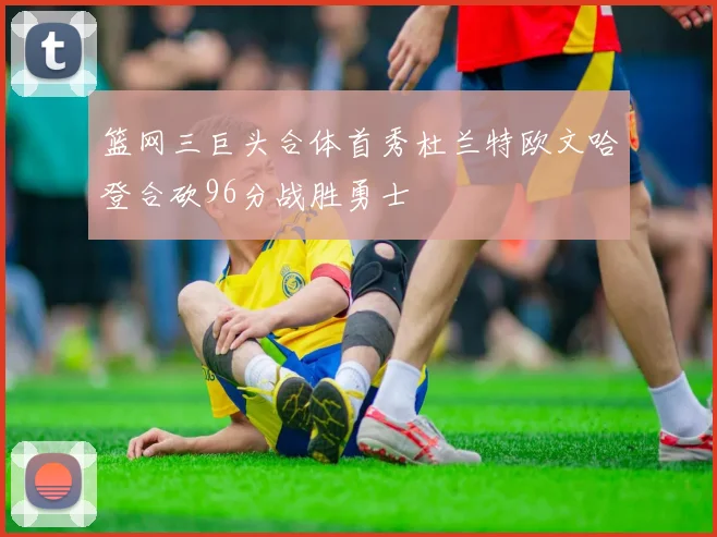 篮网三巨头合体首秀杜兰特欧文哈登合砍96分战胜勇士