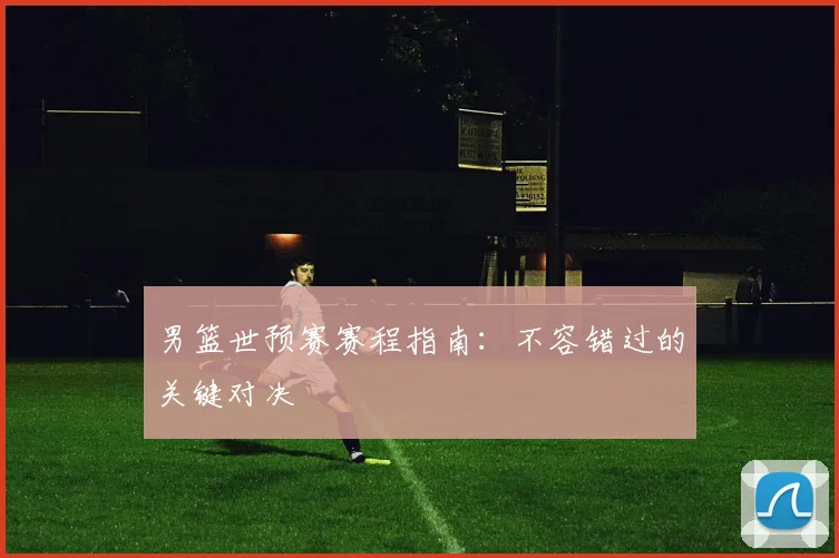 男篮世预赛赛程指南：不容错过的关键对决