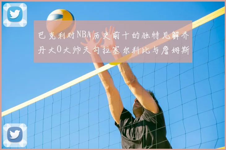 巴克利对NBA历史前十的独特见解乔丹大O大帅天勾拉塞尔科比与詹姆斯排名分析