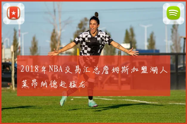 2018年NBA交易汇总詹姆斯加盟湖人莱昂纳德赴猛龙