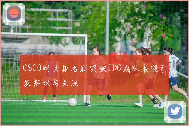 CSGO耐力排名新突破JDG战队表现引发热议与关注