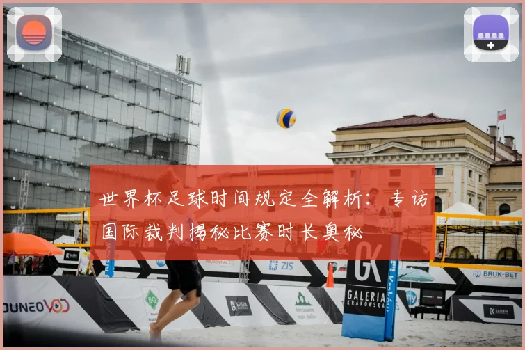 世界杯足球时间规定全解析:专访国际裁判揭秘比赛时长奥秘
